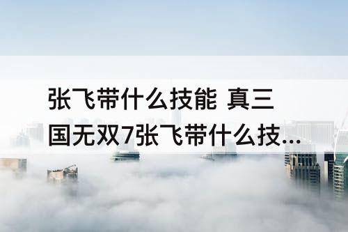 张飞带什么技能 真三国无双7张飞带什么技能