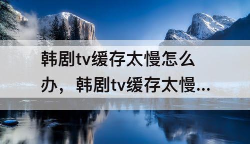 韩剧tv缓存太慢怎么办，韩剧tv缓存太慢怎么办300k