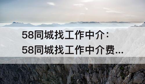 58同城找工作中介：58同城找工作中介费怎么收