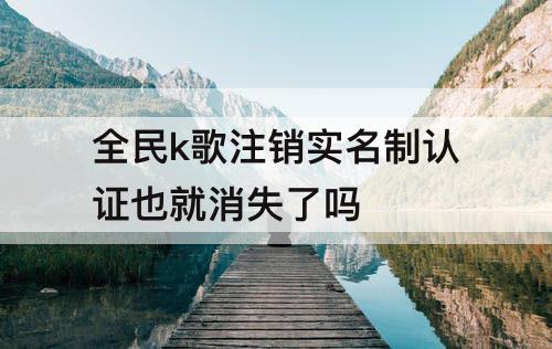 全民k歌注销实名制认证也就消失了吗