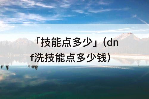 「技能点多少」(dnf洗技能点多少钱)
