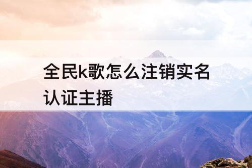 全民k歌怎么注销实名认证主播