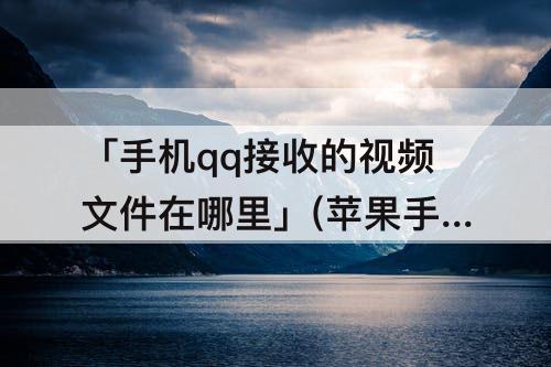 「手机qq接收的视频文件在哪里」(苹果手机qq接收的视频文件在哪里)