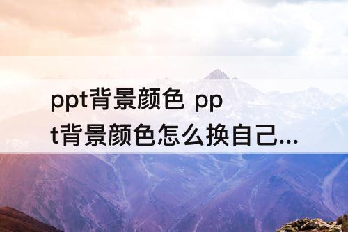 ppt背景颜色 ppt背景颜色怎么换自己想要的颜色