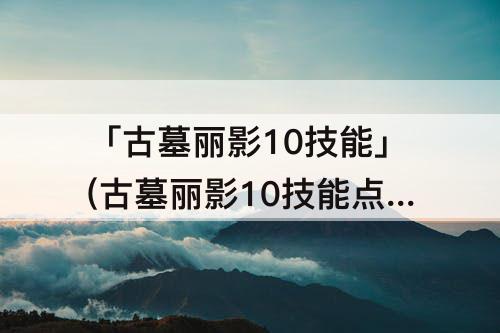 「古墓丽影10技能」(古墓丽影10技能点分配)