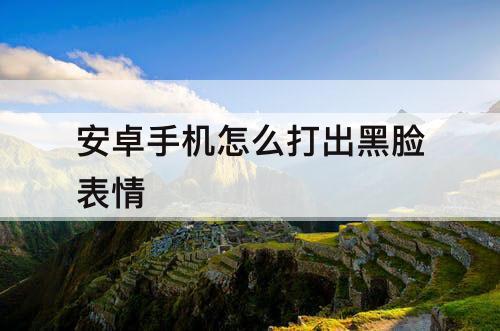 安卓手机怎么打出黑脸表情