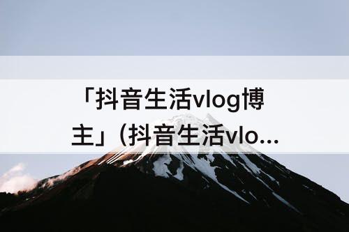 「抖音生活vlog博主」(抖音生活vlog博主推荐)