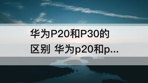 华为P20和P30的区别 华为p20和p30的区别在哪