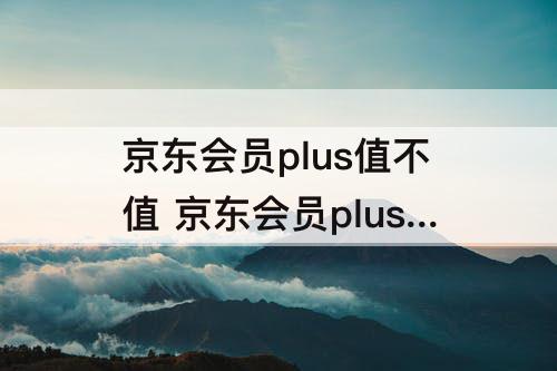 京东会员plus值不值 京东会员plus值不值知乎