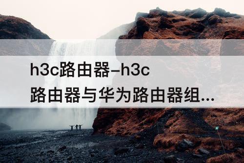 h3c路由器-h3c路由器与华为路由器组网