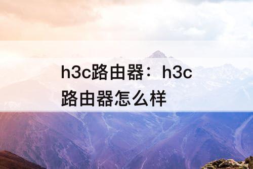h3c路由器：h3c路由器怎么样