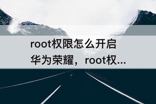 root权限怎么开启华为荣耀，root权限怎么开启华为荣耀60