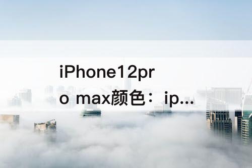 iPhone12pro max颜色：iphone12pro max颜色推荐