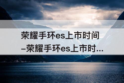 荣耀手环es上市时间-荣耀手环es上市时间和价格