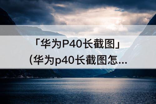 「华为P40长截图」(华为p40长截图怎么截)