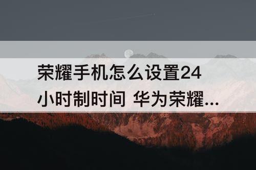 荣耀手机怎么设置24小时制时间 华为荣耀手机怎么设置24小时制时间
