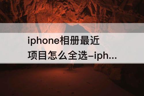 iphone相册最近项目怎么全选-iphone相册最近项目怎么全选删除