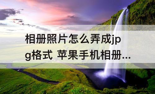 相册照片怎么弄成jpg格式 苹果手机相册照片怎么弄成jpg格式