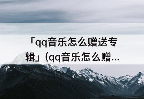 「qq音乐怎么赠送专辑」(qq音乐怎么赠送专辑给好友)