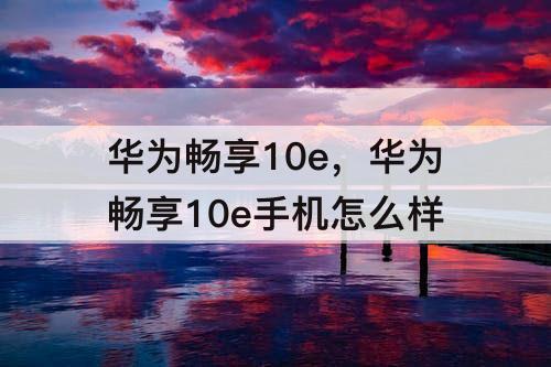华为畅享10e，华为畅享10e手机怎么样