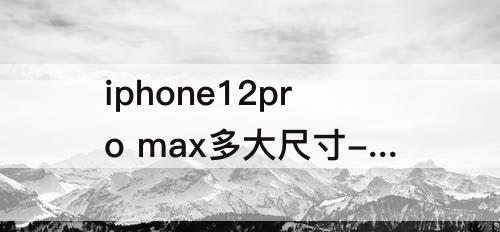 iphone12pro max多大尺寸-iphone12pro max多大尺寸屏幕