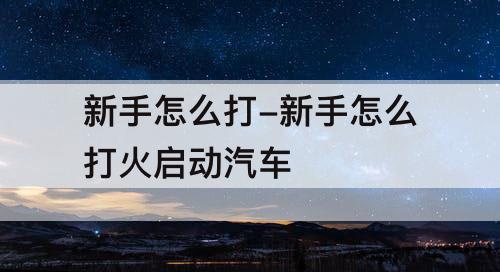 新手怎么打-新手怎么打火启动汽车