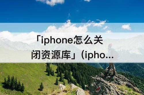 「iphone怎么关闭资源库」(iphone怎么关闭资源库页面)