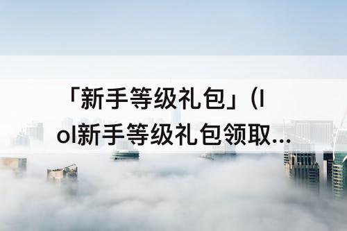 「新手等级礼包」(lol新手等级礼包领取)