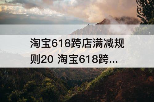 淘宝618跨店满减规则20 淘宝618跨店满减规则2023