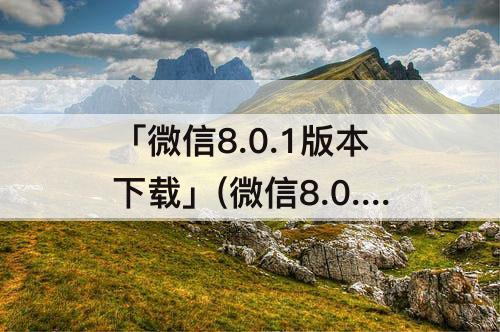 「微信8.0.1版本下载」(微信8.0.1版本下载链接)