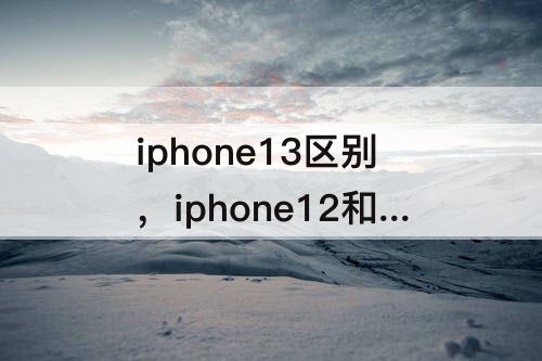 iphone13区别，iphone12和iphone13区别