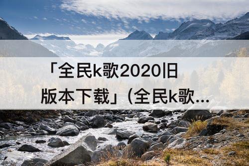 「全民k歌2020旧版本下载」(全民k歌2020旧版本下载ios)