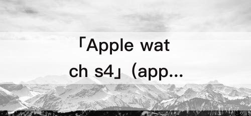 「Apple watch s4」(apple watch s4有什么功能)