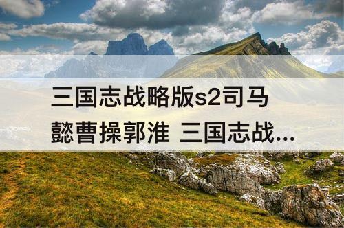 三国志战略版s2司马懿曹操郭淮 三国志战略版s2司马懿曹操郭淮陪a级战法