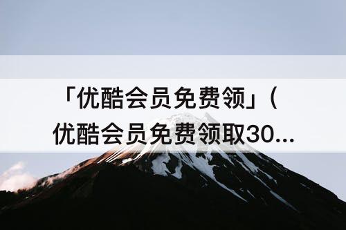 「优酷会员免费领」(优酷会员免费领取30天怎么落库失败)