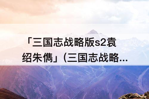 「三国志战略版s2袁绍朱儁」(三国志战略版s2袁绍朱儁吕布兵书)