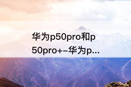 华为p50pro和p50pro+-华为p50pro和p50pro+哪个好