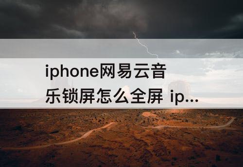 iphone网易云音乐锁屏怎么全屏 iphone网易云音乐锁屏怎么全屏播放