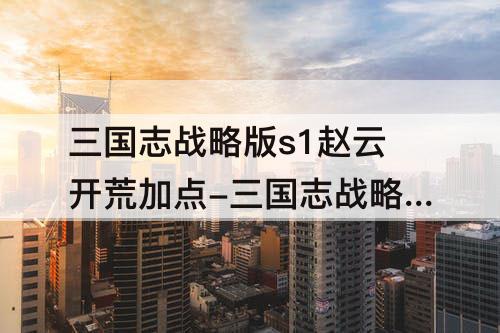 三国志战略版s1赵云开荒加点-三国志战略版s1赵云开荒加点攻略