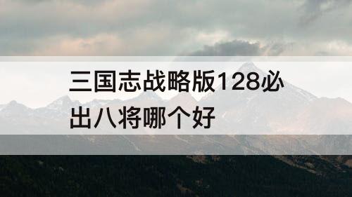 三国志战略版128必出八将哪个好