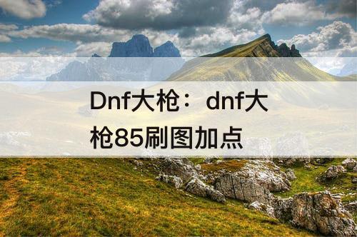 Dnf大枪：dnf大枪85刷图加点