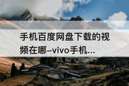 手机百度网盘下载的视频在哪-vivo手机百度网盘下载的视频在哪