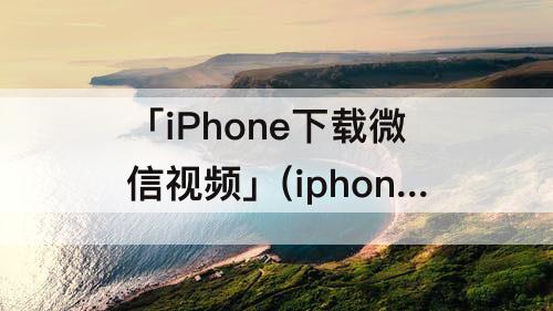 「iPhone下载微信视频」(iphone下载微信视频号的小视频)