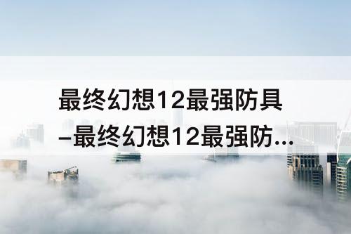 最终幻想12最强防具-最终幻想12最强防具怎么得到