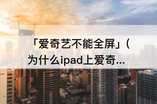 「爱奇艺不能全屏」(为什么ipad上爱奇艺不能全屏播放)