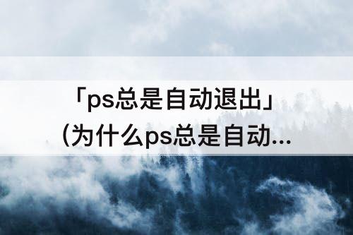 「ps总是自动退出」(为什么ps总是自动退出)
