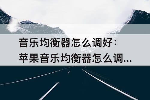 音乐均衡器怎么调好：苹果音乐均衡器怎么调好听