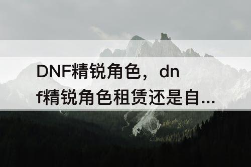DNF精锐角色，dnf精锐角色租赁还是自己练