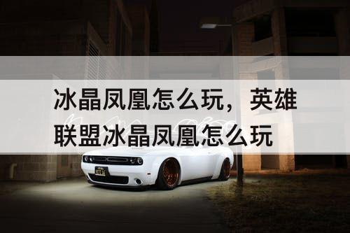 冰晶凤凰怎么玩，英雄联盟冰晶凤凰怎么玩