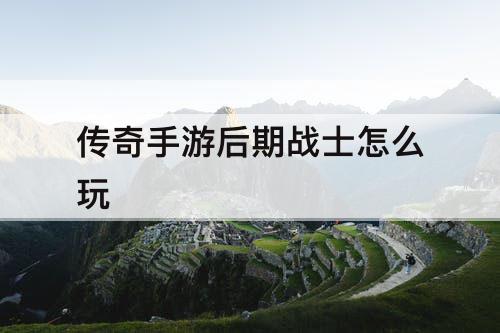 传奇手游后期战士怎么玩